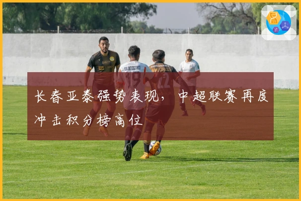 长春亚泰强势表现，中超联赛再度冲击积分榜高位