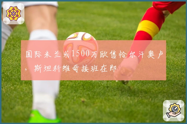 国际米兰或1500万欧售恰尔汗奥卢，斯坦科维奇接班在即