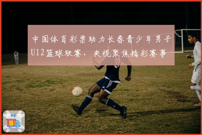 中国体育彩票助力长春青少年男子U12篮球联赛，央视聚焦精彩赛事