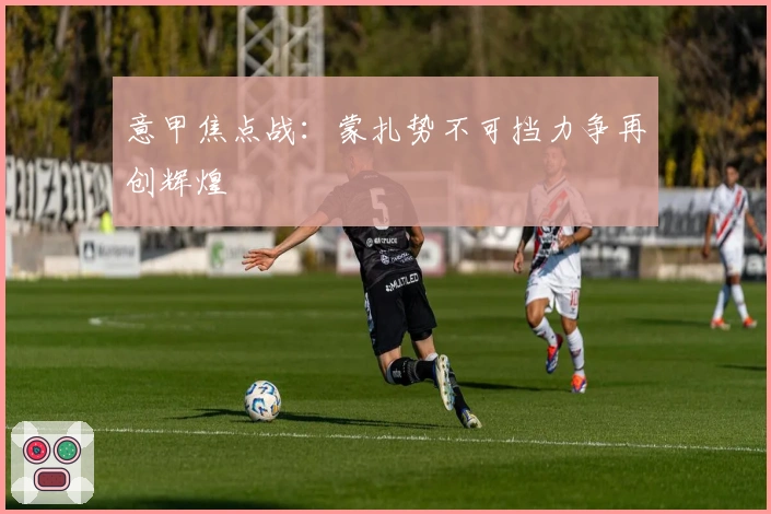 意甲焦点战：蒙扎势不可挡力争再创辉煌