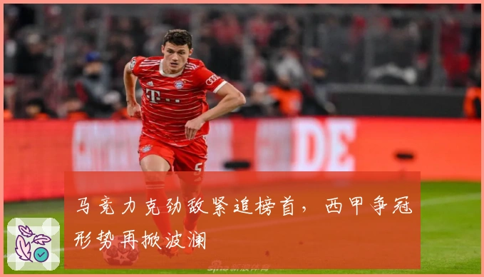 马竞力克劲敌紧追榜首，西甲争冠形势再掀波澜