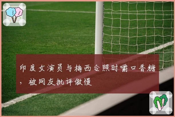 印度女演员与梅西合照时嚼口香糖，被网友批评傲慢