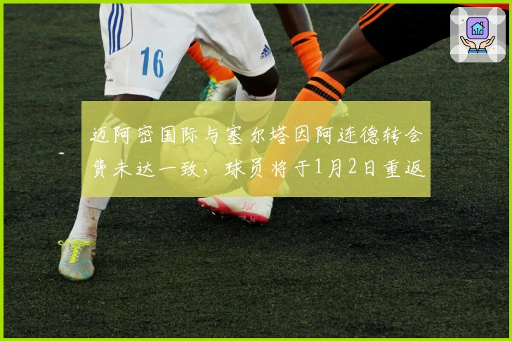 迈阿密国际与塞尔塔因阿连德转会费未达一致，球员将于1月2日重返训练