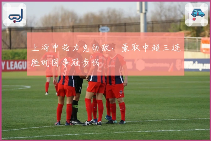 上海申花力克劲敌，豪取中超三连胜巩固争冠步伐
