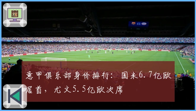 意甲俱乐部身价排行：国米6.7亿欧居首，尤文5.5亿欧次席