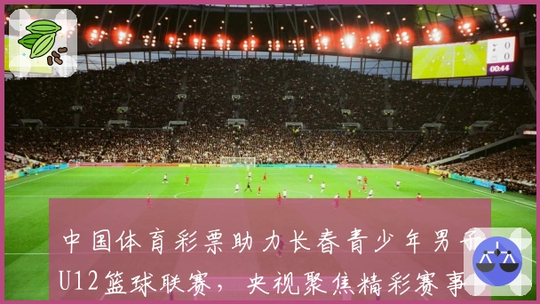 中国体育彩票助力长春青少年男子U12篮球联赛，央视聚焦精彩赛事