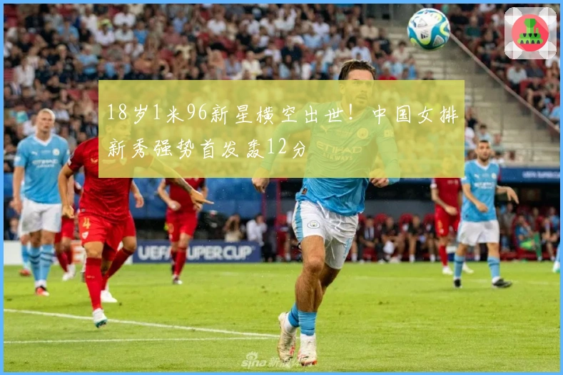 18岁1米96新星横空出世！中国女排新秀强势首发轰12分