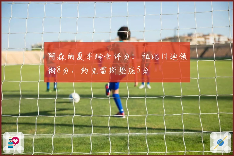 阿森纳夏季转会评分：祖比门迪领衔8分，约克雷斯垫底5分