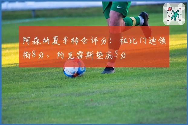 阿森纳夏季转会评分：祖比门迪领衔8分，约克雷斯垫底5分