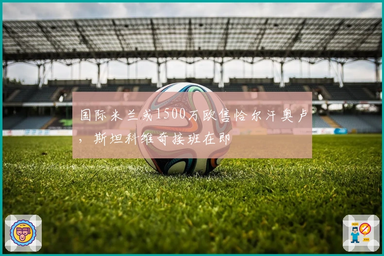 国际米兰或1500万欧售恰尔汗奥卢，斯坦科维奇接班在即