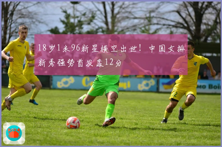 18岁1米96新星横空出世!中国女排新秀强势首发轰12分